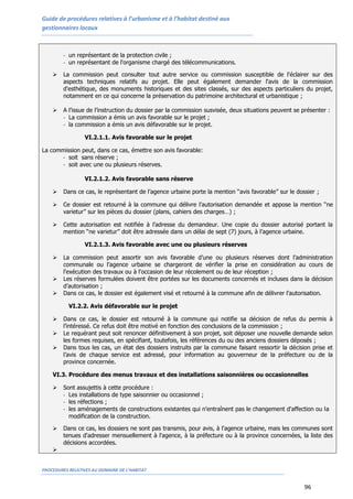 Guide de procédures relatives à l’urbanisme et à l’habitat destiné aux
gestionnaires locaux
PROCEDURES RELATIVES AU DOMAINE DE L’HABITAT
96
- un représentant de la protection civile ;
- un représentant de l'organisme chargé des télécommunications.
 La commission peut consulter tout autre service ou commission susceptible de l'éclairer sur des
aspects techniques relatifs au projet. Elle peut également demander l'avis de la commission
d'esthétique, des monuments historiques et des sites classés, sur des aspects particuliers du projet,
notamment en ce qui concerne la préservation du patrimoine architectural et urbanistique ;
 A l’issue de l’instruction du dossier par la commission susvisée, deux situations peuvent se présenter :
- La commission a émis un avis favorable sur le projet ;
- la commission a émis un avis défavorable sur le projet.
VI.2.1.1. Avis favorable sur le projet
La commission peut, dans ce cas, émettre son avis favorable:
- soit sans réserve ;
- soit avec une ou plusieurs réserves.
VI.2.1.2. Avis favorable sans réserve
 Dans ce cas, le représentant de l’agence urbaine porte la mention ‘‘avis favorable’’ sur le dossier ;
 Ce dossier est retourné à la commune qui délivre l’autorisation demandée et appose la mention ‘‘ne
varietur’’ sur les pièces du dossier (plans, cahiers des charges…) ;
 Cette autorisation est notifiée à l’adresse du demandeur. Une copie du dossier autorisé portant la
mention ‘‘ne varietur’’ doit être adressée dans un délai de sept (7) jours, à l’agence urbaine.
VI.2.1.3. Avis favorable avec une ou plusieurs réserves
 La commission peut assortir son avis favorable d’une ou plusieurs réserves dont l’administration
communale ou l’agence urbaine se chargeront de vérifier la prise en considération au cours de
l'exécution des travaux ou à l'occasion de leur récolement ou de leur réception ;
 Les réserves formulées doivent être portées sur les documents concernés et incluses dans la décision
d’autorisation ;
 Dans ce cas, le dossier est également visé et retourné à la commune afin de délivrer l’autorisation.
VI.2.2. Avis défavorable sur le projet
 Dans ce cas, le dossier est retourné à la commune qui notifie sa décision de refus du permis à
l’intéressé. Ce refus doit être motivé en fonction des conclusions de la commission ;
 Le requérant peut soit renoncer définitivement à son projet, soit déposer une nouvelle demande selon
les formes requises, en spécifiant, toutefois, les références du ou des anciens dossiers déposés ;
 Dans tous les cas, un état des dossiers instruits par la commune faisant ressortir la décision prise et
l’avis de chaque service est adressé, pour information au gouverneur de la préfecture ou de la
province concernée.
VI.3. Procédure des menus travaux et des installations saisonnières ou occasionnelles
 Sont assujettis à cette procédure :
- Les installations de type saisonnier ou occasionnel ;
- les réfections ;
- les aménagements de constructions existantes qui n'entraînent pas le changement d'affection ou la
modification de la construction.
 Dans ce cas, les dossiers ne sont pas transmis, pour avis, à l'agence urbaine, mais les communes sont
tenues d'adresser mensuellement à l'agence, à la préfecture ou à la province concernées, la liste des
décisions accordées.

 