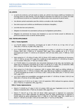 Guide de procédures relatives à l’urbanisme et à l’habitat destiné aux
gestionnaires locaux
PROCEDURES RELATIVES AU DOMAINE DE L’HABITAT
97
VII. EFFETS
 Le permis de construire, qu’il soit exprès ou tacite, est périmé si les travaux relatifs aux fondations de
l’ouvrage prévus au plan autorisé, n’ont pas débuté à l’expiration d’un délai d’un an à partir de la date
de la délivrance du permis ou à l’expiration du délai de deux mois concernant le permis tacite ;
 Une décision portant autorisation peut être retirée ou annulée si elle s’avère illégale ;
 Des droits acquis sont conférés aux bénéficiaires de décisions intangibles ;
 Les droits des tiers sont préservés ;
 Obligation de demander les autorisations prévues par les législations particulières ;
 Obligation de commencer les travaux des fondations au cours de l’année suivant la délivrance du
permis de construire sinon ce dernier devient périmé.
VIII. TEXTES APPLICABLES
VIII.1. Textes législatifs
 Loi n°12-90 relative à l’urbanisme, promulguée par le dahir n°1-92-31 du 15 hija 1412 (17 juin
1992) (B.O. n°4159 du 15 juillet 1992, page 313);
 Loi n° 78.00 portant charte communale, promulguée par le dahir n° 1-02-297 du 25 rejeb 1423 (3
Octobre 2002) (B.O. n°5058 du 21 novembre 2002, page 1351), modifiée par la loi n° 01-03
promulguée par le dahir n° 1-03-82 du 20 moharrem 1424 (24 mars 2003). (B.O. n° 5096 du 3 Avril
2003) ;
 Dahir portant loi n° 1-75-168 du 25 safar 1397 (15 février 1977) relatif aux attributions du Gouverneur
(B.O. n° 3359 du 16 mars 1977, page 341), modifié par le dahir portant loi n° 1-93-293 du 19 rebia II
1414 (6 octobre 1993) (B.O. n° 4223 du 6 Octobre 1993) ;
 Loi n°22-80 relative à la conservation des monuments historiques et des sites, des inscriptions, des
objets d’art et d’antiquité, promulguée par le dahir n°1-80-341 du 17 safar 1401 (25 décembre 1980)
(B.O. n°3564 du 18 février 1981, page 73) tel qu’il a été modifié et complété ;
 Dahir portant loi n°1-84-150 du 6 moharrem 1405 (2 octobre 1984) relatif aux édifices affectés au
culte musulman (B.O. n° 3753 du 3 Octobre 1984, page 386) tel que modifiée et complétée par la loi
n° 29-04 promulguée par le dahir n°1-07-56 du 3 rabii I 1428 (23 Mars 2007) (B.O. n° 5514 du 5 Avril
2007, page 447) ;
 Loi n°10-03 relative aux accessibilités, promulguée par le dahir n° 1-03-58 du 10 rabia I 1424 (12 mai
2003) (B.O. n°5118 du 19 Juin 2003, page 498) ;
 Dahir portant loi n°1-93-51 du 22 rabia I 1414 (10 septembre 1993) instituant les agences urbaines
(B.O. n°4220 du 15 septembre 1993, page 481) ;
VIII.2. Textes réglementaires
 Décret n° 2-92-832 du 27 rabia II 1414 (14 octobre 1993) pris pour l’application de la loi n°12-90
relative à l’urbanisme (B.O. n°4225 du 20 octobre 1993, page 576) ;
 Décret n° 2-02-177 du 9 hija 1422 (22 février 2002) approuvant le règlement de construction
parasismique (R.P.S 2000) applicable aux bâtiments fixant les règles parasismiques et instituant le
Comité national du génie parasismique (B.O. n° 4988 du 21 Mars 2002, page 163), modifié par le
décret n° 2-04-267 du 20 rabii I 1425 (10 mai 2004) (B.O. n° 5214 du 25 Mai 2004)
 