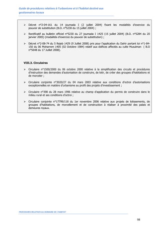 Guide de procédures relatives à l’urbanisme et à l’habitat destiné aux
gestionnaires locaux
PROCEDURES RELATIVES AU DOMAINE DE L’HABITAT
98
 Décret n°2-04-161 du 14 joumada I (2 juillet 2004) fixant les modalités d’exercice du
pouvoir de substitution (B.O. n°5230 du 15 juillet 2004) ;
 Rectificatif au bulletin officiel n°5230 du 27 joumada I 1425 (15 juillet 2004) (B.O. n°5284 du 20
janvier 2005) (modalités d’exercice du pouvoir de substitution) ;
 Décret n°2-08-74 du 5 Rejeb 1429 (9 Juillet 2008) pris pour l’application du Dahir portant loi n°1-84-
150 du 06 Moharrem 1405 (02 Octobre 1984) relatif aux édifices affectés au culte Musulman ( B.O
n°5648 du 17 Juillet 2008).
VIII.3. Circulaires
 Circulaire n°1500/2000 du 06 octobre 2000 relative à la simplification des circuits et procédures
d’instruction des demandes d’autorisation de construire, de lotir, de créer des groupes d’habitations et
de morceler ;
 Circulaire conjointe n°3020/27 du 04 mars 2003 relative aux conditions d’octroi d’autorisations
exceptionnelles en matière d’urbanisme au profit des projets d’investissement ;
 Circulaire n°398 du 28 mars 1996 relative au champ d’application du permis de construire dans le
milieu rural et ses conditions d’octroi ;
 Circulaire conjointe n°17799/118 du 1er novembre 2006 relative aux projets de lotissements, de
groupes d’habitations, de morcellement et de construction à réaliser à proximité des palais et
demeures royaux.
 