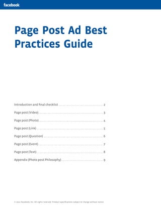 Page Post Ad Best
Practices Guide




Introduction and final checklist .  .  .  .  .  .  .  .  .  .  .  .  .  .  .  .  .  .  .  .  .  .  .  .  .  .  .  .  .  .  .  .  . 2

Page post (Video).  .  .  .  .  .  .  .  .  .  .  .  .  .  .  .  .  .  .  .  .  .  .  .  .  .  .  .  .  .  .  .  .  .  .  .  .  .  .  .  .  .  .  .  .  .  .  . 3

Page post (Photo). .  .  .  .  .  .  .  .  .  .  .  .  .  .  .  .  .  .  .  .  .  .  .  .  .  .  .  .  .  .  .  .  .  .  .  .  .  .  .  .  .  .  .  .  .  .  . 4

Page post (Link) .  .  .  .  .  .  .  .  .  .  .  .  .  .  .  .  .  .  .  .  .  .  .  .  .  .  .  .  .  .  .  .  .  .  .  .  .  .  .  .  .  .  .  .  .  .  .  .  . 5

Page post (Question) .  .  .  .  .  .  .  .  .  .  .  .  .  .  .  .  .  .  .  .  .  .  .  .  .  .  .  .  .  .  .  .  .  .  .  .  .  .  .  .  .  .  .  . 6

Page post (Event).  .  .  .  .  .  .  .  .  .  .  .  .  .  .  .  .  .  .  .  .  .  .  .  .  .  .  .  .  .  .  .  .  .  .  .  .  .  .  .  .  .  .  .  .  .  .  . 7

Page post (Text) .  .  .  .  .  .  .  .  .  .  .  .  .  .  .  .  .  .  .  .  .  .  .  .  .  .  .  .  .  .  .  .  .  .  .  .  .  .  .  .  .  .  .  .  .  .  .  .  . 8

Appendix (Photo post Philosophy).  .  .  .  .  .  .  .  .  .  .  .  .  .  .  .  .  .  .  .  .  .  .  .  .  .  .  .  .  .  . 9




© 2012 Facebook, Inc. All rights reserved. Product specifications subject to change without notice.
 