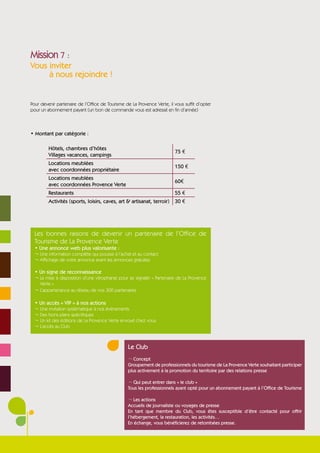 Mission 7 :
Vous inviter
     à nous rejoindre !


Pour devenir partenaire de l’Office de Tourisme de La Provence Verte, il vous suffit d’opter
pour un abonnement payant (un bon de commande vous est adressé en fin d’année)



• Montant par catégorie :

         Hôtels, chambres d’hôtes
                                                                         75 €
         Villages vacances, campings
         Locations meublées
                                                                         150 €
         avec coordonnées propriétaire
         Locations meublées
                                                                         60€
         avec coordonnées Provence Verte
         Restaurants                                                     55 €
         Activités (sports, loisirs, caves, art & artisanat, terroir)    30 €




  Les bonnes raisons de devenir un partenaire de l’Office de
  Tourisme de La Provence Verte
  • Une annonce web plus valorisante :
  ¬ Une information complète qui pousse à l’achat et au contact
  ¬ Affichage de votre annonce avant les annonces gratuites

  • Un signe de reconnaissance
  ¬ La mise à disposition d’une vitrophanie pour se signaler « Partenaire de La Provence
    Verte »
  ¬ L’appartenance au réseau de nos 300 partenaires

  • Un accès « VIP » à nos actions
  ¬ Une invitation systématique à nos évènements
  ¬ Des bons plans spécifiques
  ¬ Un kit des éditions de La Provence Verte envoyé chez vous
  ¬ L’accès au Club



                                                 Le Club
                                                 ¬ Concept
                                                 Groupement de professionnels du tourisme de La Provence Verte souhaitant participer
                                                 plus activement à la promotion du territoire par des relations presse

                                                 ¬ Qui peut entrer dans « le club »
                                                 Tous les professionnels ayant opté pour un abonnement payant à l’Office de Tourisme

                                                 ¬ Les actions
                                                 Accueils de journaliste ou voyages de presse
                                                 En tant que membre du Club, vous êtes susceptible d’être contacté pour offrir
                                                 l’hébergement, la restauration, les activités…
                                                 En échange, vous bénéficierez de retombées presse.
 