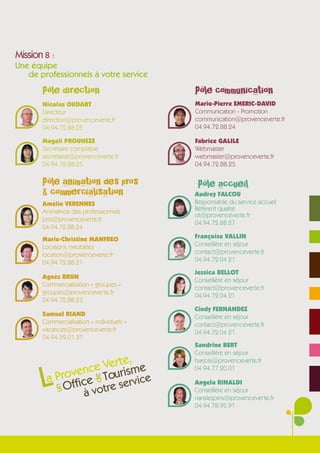 Mission 8 :
Une équipe
   de professionnels à votre service

       Pôle direction                      Pôle communication
       Nicolas OUDART                      Marie-Pierre EMERIC-DAVID
       Directeur                           Communication - Promotion
       direction@provenceverte.fr          communication@provenceverte.fr
       04.94.72.88.25                      04.94.72.88.24

       Magali PROUHEZE                     Fabrice GALILE
       Secrétaire comptable                Webmaster
       secretariat@provenceverte.fr        webmaster@provenceverte.fr
       04.94.72.88.25                      04.94.72.88.25

       Pôle animation des pros              Pôle accueil
       & commercialisation                 Audrey FALCOU
       Amélie VERENNES                     Responsable du service accueil
       Animatrice des professionnels       Référent qualité
                                           ot@provenceverte.fr
       pro@provenceverte.fr
                                           04.94.72.88.27
       04.94.72.88.24
       Marie-Christine MANFREO             Françoise VALLIN
       Locations meublées                  Conseillère en séjour
       location@provenceverte.fr           contact@provenceverte.fr
       04.94.72.88.21                      04.94.72.04.21
                                           Jessica BELLOT
       Agnès BRUN
                                           Conseillère en séjour
       Commercialisation « groupes »
                                           contact@provenceverte.fr
       groupes@provenceverte.fr
                                           04.94.72.04.21
       04.94.72.88.23
                                           Cindy FERNANDEZ
       Samuel RIAND                        Conseillère en séjour
       Commercialisation « individuels »   contact@provenceverte.fr
       vacances@provenceverte.fr           04.94.72.04.21
       04.94.59.01.31
                                           Sandrine BERT
                                           Conseillère en séjour
                           ,
                     Verte me
                                           barjols@provenceverte.fr


       L
                   e
            ovenc Touris ice
                                           04.94.77.20.01
        a Pr ffice
                           de




                             v
                      re ser
                                           Angela RINALDI
            O     vot
           un




                       à                   Conseillère en séjour
                                           nanslespins@provenceverte.fr
                                           04.94.78.95.91
 