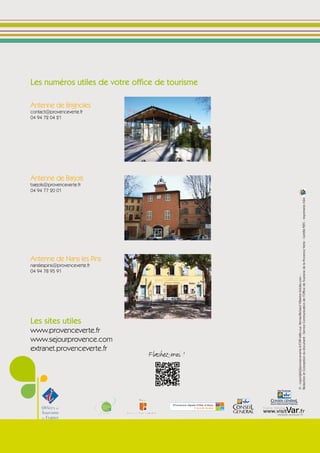 Les numéros utiles de votre office de tourisme

Antenne de Brignoles
contact@provenceverte.fr
04 94 72 04 21




Antenne de Barjols
barjols@provenceverte.fr
04 94 77 20 01




                                                                                       Rédaction et Conception du document : Service Communication de l’Office de Tourisme de la Provence Verte - Certifié PEFC - Imprimerie ASM
Antenne de Nans les Pins
nanslespins@provenceverte.fr
04 94 78 95 91




                                                                                       © : copyright@provenceverte.fr/CVIP-Millo-Luc Verney/Richard Villanlon.fotolia.com -




Les sites utiles
www.provenceverte.fr
www.sejourprovence.com
extranet.provenceverte.fr
                                Flashez-moi !



                                                         VAR TOURISME

                                                          PROVENCE - CÔTE D'AZUR


                                                 CONSEIL GENERAL
                                                 AGENCE DE DEVELOPPEMENT TOURISTIQUE
 