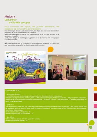 Mission 4 :
Démarcher
   la clientèle groupes
Nous concevons des séjours, des journées thématiques, des
prestations clé en main et les commercialisons
Des démarchages directs auprès d’autocaristes, de villages de vacances et d’associations
permettent de nouer une vraie relation de confiance.
Nous organisons des éductours et des mailings autour de la brochure groupes et de
newsletters mensuelles.
Agnès, notre chargée de clientèle groupe, gère ensuite les réservations, de la vente jusqu’au
suivi satisfaction client.

NB : nous travaillons avec les professionnels du territoire ayant la capacité et le savoir-faire
pour accueillir des groupes (cahier des charges précis à respecter).




 Groupes en 2010
 ¬ La brochure Groupes
 44 prestataires concernés (guides, producteurs du terroir, domaines viticoles, restaurateurs)
 Véritable outil de promotion du territoire, édité à 3 000 exemplaires. En juillet, il est envoyé à environ 1 200 prescripteurs autocaristes,
 villages de vacances et comités d'entreprise. En septembre, il est envoyé à environ 1 200 associations. Le reste est distribué lors de
 salons et de démarchages.

 ¬ L’éductour
 Afin de promouvoir notre offre, des clients régionaux sont invités à tester certaines activités du catalogue. Cette journée permet aussi
 de favoriser le lien et la rencontre entre clients et agents de réservation. Suite est donnée par des envois de mails personnalisés et
 des relances téléphoniques.
 Nombre de structures participantes : 40
 Nombre de prestataires locaux valorisés : 10

 ¬ Les chiffres
 Volume d’affaires généré : 110 018 €, soit 217 contrats
 Nombre de demandes traitées : 257
 