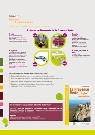 Mission 5 :
Structurer
    et animer le réseau
Nous créons des outils de découverte du territoire

                                       À chacun sa découverte de la Provence Verte
À pied                                                                                         En voiture
•Topo guide randonnée                        8,5€                                     5€       (CD Voiture)
25 randonnées sur carte IGN avec                                                               •Autour de Brignoles
texte et photos                                                                                Découverte des villages de La
•Visio carte de La Provence Verte                                                              Provence Verte autour de Brignoles -
2 cartes IGN recto/verso avec 45 circuits                                                      Durée 2 heures
                                                                                               •Autour de Saint-Maximin
                                                                                               Découverte des villages perchés
                                                                                               autour de
                                                                                               Saint-Maximin - Durée 2 heures


À la jeun’s                                                                                    À cheval, en canoë, à
•Visite audio-guidée de Barjols                                                                vélo...
Partez à la découverte de Barjols, vil-                                                        •Amusez-vous
lages aux 33 fontaines - Durée 1 heure                                                         60 activités payantes : balades, sports
•Visite audio-guidée de Nans-                                                                  et loisirs à dates fixes toute l’année
les-Pins
Partez à pied à la découverte de
Nans-les-Pins et de la grotte de Marie
Madeleine au Plan d’Aups - Durée
45 min                                                                               Gratuit
                                            Gratuit
Demandez à votre hébergeur qu’il
vous télécharge ces balades sur votre
lecteur mp3.




• Comment sont sélectionnées les activités Amusez-vous ?
1. Elles sont créées en partenariat avec les prestataires de loisirs du territoire
2. Elles sont développées avec l’accompagnement et le conseil de nos services
3. Elles doivent adhérer au cahier des charges défini pour chaque activité
4. Elles doivent correspondre aux tendances du marché et aux attentes client
5. Elles sont soumises à une visite d’évaluation




  Un exemple de structuration de l’offre du territoire
  En 2010, l’office de tourisme de La Provence Verte a collaboré avec la
  Fédération Française de Randonnée Pédestre pour réaliser diagnostic, entretien
  et balisage des sentiers de randonnée.

  Résultats
  420 km de sentiers de randonnées labélisés FFRP
  5 000 topoguides édités (en vente sur le réseau national)
 