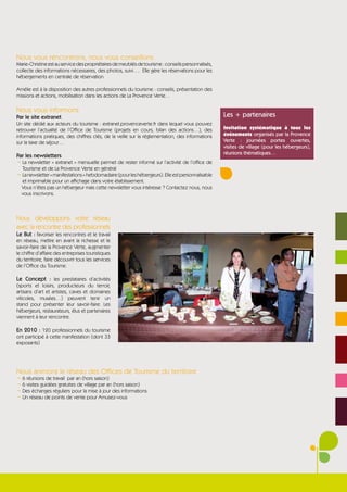 Nous vous rencontrons, nous vous conseillons
Marie-Christine est au service des propriétaires de meublés de tourisme : conseils personnalisés,
collecte des informations nécessaires, des photos, suivi…. Elle gère les réservations pour les
hébergements en centrale de réservation.

Amélie est à la disposition des autres professionnels du tourisme : conseils, présentation des
missions et actions, mobilisation dans les actions de La Provence Verte…

Nous vous informons
Par le site extranet                                                                                Les + partenaires
Un site dédié aux acteurs du tourisme : extranet.provenceverte.fr dans lequel vous pouvez
retrouver l’actualité de l’Office de Tourisme (projets en cours, bilan des actions…), des           Invitation systématique à tous les
informations pratiques, des chiffres clés, de la veille sur la réglementation, des informations     évènements organisés par la Provence
sur la taxe de séjour…                                                                              Verte : journées portes ouvertes,
                                                                                                    visites de village (pour les hébergeurs),
                                                                                                    réunions thématiques…
Par les newsletters
¬ La newsletter « extranet » mensuelle permet de rester informé sur l’activité de l’office de
  Tourisme et de La Provence Verte en général
¬ La newsletter « manifestations » hebdomadaire (pour les hébergeurs). Elle est personnalisable
  et imprimable pour un affichage dans votre établissement.
 Vous n’êtes pas un hébergeur mais cette newsletter vous intéresse ? Contactez nous, nous
 vous inscrivons.



Nous développons votre réseau
avec la rencontre des professionnels
Le But : favoriser les rencontres et le travail
en réseau, mettre en avant la richesse et le
savoir-faire de la Provence Verte, augmenter
le chiffre d’affaire des entreprises touristiques
du territoire, faire découvrir tous les services
de l’Office du Tourisme.

Le Concept : les prestataires d’activités
(sports et loisirs, producteurs du terroir,
artisans d’art et artistes, caves et domaines
viticoles, musées…) peuvent tenir un
stand pour présenter leur savoir-faire. Les
hébergeurs, restaurateurs, élus et partenaires
viennent à leur rencontre.

En 2010 : 120 professionnels du tourisme
ont participé à cette manifestation (dont 33
exposants)




Nous animons le réseau des Offices de Tourisme du territoire
¬ 6 réunions de travail par an (hors saison)
¬ 6 visites guidées gratuites de village par an (hors saison)
¬ Des échanges réguliers pour la mise à jour des informations
¬ Un réseau de points de vente pour Amusez-vous
 