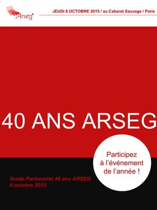 Guide Partenariat 40 ans ARSEG
8 octobre 2015
Participez
à l’événement
de l’année !
40 ANS ARSEG
JEUDI 8 OCTOBRE 2015 / au Cabaret Sauvage / Paris
 