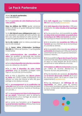 Le Pack Partenaire 
Avec le pack partenaire, 
vous bénéficiez : 
 
► D’une promotion de votre établissement ou de 
votre activité : 
Dans les éditions de l’OTVG (guide vacances 
édités à 20 000 ex et guide hébergement édités 
sur demande) 
Sur le site internet www.valdegaronne.com avec 
une description complète de votre activité, des 
liens vers votre site internet et votre courriel, des 
visuels et la géolocalisation de votre structure 
Sur le site mobile selon le même procédé que 
pour le site classique 
Sur la borne vitrine d’information touristique 
24h/24h de l’Office de Tourisme, 11 rue Toupinerie 
à Marmande 
►Du professionnalisme des conseillères en 
séjour qui qualifient la demande des touristes 
pour mieux les conseiller et les faire consommer 
dans votre structure 
►De la mise à disposition de notre documentation 
pour vos visiteurs ou vos clients 
►De la mise à disposition de notre charte 
graphique avec la possibilité d’intégrer notre 
logo sur vos outils de communication 
►De la mise à disposition des albums photos 
et vidéos de l’OTVG (codes d’intégration pour 
diffusion sur votre site internet et liens URL pour 
partage sur les réseaux sociaux) 
►D’un accompagnement sur la qualification de 
votre offre avec le suivi de vos demandes de labels 
(Sourire du lot et Garonne, Tourisme et Handicap, 
accueil vélo…) 
►D’un accompagnement dans le développement 
de vos projets, notamment dans la recherche 
de financements et le montage de dossiers de 
demande de subventions 
►D’un accès aux formations via le Programme 
local de Formation Interfilières (PLFI) du Pays Val de 
Garonne Guyenne Gascogne 
►De tarifs négociés pour l’installation d’accès 
Wifi dans vos structures (NOUVEAUTE 2015) 
►De tarifs négociés et de réduction (-10%) pour 
la réalisation de visites virtuelles et de reportages 
photos 
►Pour les producteurs, de la possibilité de mettre 
en valeur et de commercialiser vos produits dans 
les boutiques de l’Office de Tourisme et celle du 
site touristique la Maison de Gens de Garonne 
►De la réception des newsletters de l’Office de 
Tourisme qui vous informent de la vie touristique 
et culturelle du territoire 
►De la possibilité d’être associée aux actions et 
partenariats développés par l’Office de Tourisme, 
notamment en lien avec les grands événements : 
Garorock, Festivino… 
►De la possibilité de figurer dans le pass Tourisme 
(contenant des réductions) distribué aux touristes 
en séjour sur notre territoire afin de les inciter à 
consommer et visiter différentes structures 
►D’invitations à différents évènements proposés 
par l’Office de Tourisme (Rendez-vous du 
Tourisme, réunions des partenaires,…) 
►Pour les locations de vacances, de réductions 
sur la formule découverte d’Abritel (40 % pour 
les nouveaux clients, 30 % dans le cadre d’un 
réabonnement) (NOUVEAUTE 2015) 
►Pour les hébergeurs, de l’affichage de vos 
disponibilités en saison dans les bureaux 
d’information touristique (affichage vitrine ou via 
la borne d’information 24h/24h pour le bureau 
de Marmande) 
 