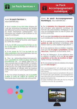 Le Pack Services + Le Pack 
Accompagnement 
numérique 
Avec le pack Services +, 
vous bénéficiez : 
► De la création d’une mini-vidéo réalisée par 
l’une des Animatrices Numériques de Territoire 
de l’Office de Tourisme et de la mise à disposition 
du fichier informatique correspondant, vous 
permettant de l’intégrer et de la diffuser sur vos 
supports numériques 
► De l’accès à l’intégration des circuits groupes 
proposés par l’Office de Tourisme, selon respect 
du cahier des charges 
► D’une clé USB comprenant les fichiers en dur 
de 10 clips vidéos du territoire pour diffusion sur 
vos écrans plats 
► D’une remise de 15 % sur les tarifs de nos 
offres publicitaires (encarts publicitaires dans les 
éditions et sur les écrans plats) 
► Pour les restaurateurs/bars/commerçants, 
de la possibilité de mettre en place des codes 
promotionnels (ex : un apéritif offert pour un 
menu acheté avec le code OTVG01) à certains 
moments de l’année à destination des touristes 
et des locaux. Ces codes seront publiés sur notre 
page Facebook et diffusés dans les bureaux 
d’information selon un planning pré-établi avec 
vous 
► Pour les acteurs touristiques, de la possibilité 
d’utiliser le patio de l’Office de Tourisme de 
Marmande pour la promotion de votre activité 
Avec le pack Accompagnement 
Numérique, vous bénéficiez : 
 
► De la réalisation d’un diagnostic numérique 
afin d’évaluer votre présence numérique, de 
formuler des préconisations stratégiques et de 
vous accompagner dans la mise en place des 
actions correctives 
► D’une aide à la création d’un mini site Internet 
ou à l’amélioration du site Internet existant 
► D’un partage de connaissance sur les outils 
gratuits du web permettant d’améliorer votre 
relation client ou votre visibilité en ligne (flick’R…) 
► D’une assistance dans la création, la gestion 
et le suivi de vos pages « propriétaire » sur les 
sites d’avis : Tripadvisor, la Fourchette, Vinivi… 
► Pour les hébergeurs, d’une assistance dans 
la création, la gestion et le suivi de vos pages 
propriétaire sur les sites de locations en ligne : 
Abritel, Amivac, Homelidays… 
► D’une assistance dans la création et la mise à 
jour de votre Google + 
Cet accompagnement est assuré par l’une des 
deux animatrices numérique de territoire de l’Office 
de Tourisme. 
Le quota d’heures maximum est estimé à 10h par an. 
En fonction des sujets abordés, l’accompagnement 
peut être effectué soit individuellement soit en petit 
groupe de 5 personnes. 
Le pack numérique peut être pris tout au long de 
l’année en fonction de vos besoins. 
 