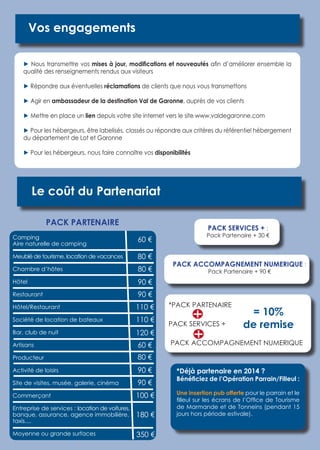 Le coût du Partenariat 
PACK SERVICES + : 
Pack Partenaire + 30 € 
*PACK PARTENAIRE 
PACK SERVICES + 
PACK ACCOMPAGNEMENT NUMERIQUE 
Vos engagements 
► Nous transmettre vos mises à jour, modifications et nouveautés afin d’améliorer ensemble la 
qualité des renseignements rendus aux visiteurs 
► Répondre aux éventuelles réclamations de clients que nous vous transmettons 
► Agir en ambassadeur de la destination Val de Garonne, auprès de vos clients 
► Mettre en place un lien depuis votre site internet vers le site www.valdegaronne.com 
► Pour les hébergeurs, être labelisés, classés ou répondre aux critères du référentiel hébergement 
du département de Lot et Garonne 
► Pour les hébergeurs, nous faire connaître vos disponibilités 
= 10% 
de remise 
PACK ACCOMPAGNEMENT NUMERIQUE : 
Pack Partenaire + 90 € 
*Déjà partenaire en 2014 ? 
Bénéficiez de l’Opération Parrain/Filleul : 
Une insertion pub offerte pour le parrain et le 
filleul sur les écrans de l’Office de Tourisme 
de Marmande et de Tonneins (pendant 15 
jours hors période estivale). 
PACK PARTENAIRE 
Camping 
Aire naturelle de camping 
Meublé de tourisme, location de vacances 
Chambre d’hôtes 
Hôtel 
Restaurant 
Hôtel/Restaurant 
Société de location de bateaux 
Bar, club de nuit 
Artisans 
Producteur 
Activité de loisirs 
Site de visites, musée, galerie, cinéma 
Commerçant 
Entreprise de services : location de voitures, 
banque, assurance, agence immobilière, 
taxis.... 
Moyenne ou grande surfaces 
60 € 
80 € 
80 € 
90 € 
90 € 
110 € 
110 € 
120 € 
60 € 
80 € 
90 € 
90 € 
100 € 
180 € 
350 € 
 