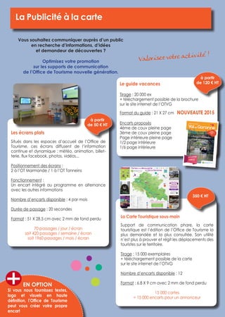 La Publicité à la carte 
Vous souhaitez communiquer auprès d’un public 
en recherche d’informations, d’idées 
et demandeur de découvertes ? 
Optimisez votre promotion 
sur les supports de communication 
de l’Office de Tourisme nouvelle génération.La 
Carte Touristique sous-main 
Support de communication phare, la carte 
touristique est l’édition de l’Office de Tourisme la 
plus demandée et la plus consultée. Son utilité 
n’est plus à prouver et régit les déplacements des 
touristes sur le territoire. 
Tirage : 15 000 exemplaires 
+ téléchargement possible de la carte 
sur le site internet de l’OTVG 
Nombre d’encarts disponible : 12 
Format : 6.8 X 9 cm avec 2 mm de fond perdu 
15 000 cartes 
= 15 000 encarts pour un annonceur 
Les écrans plats 
Situés dans les espaces d’accueil de l’Office de 
Tourisme, ces écrans diffusent de l’information 
continue et dynamique : météo, animation, billet-terie, 
flux facebook, photos, vidéos... 
Positionnement des écrans : 
2 à l’OT Marmande / 1 à l’OT Tonneins 
Fonctionnement : 
Un encart intégré au programme en alternance 
avec les autres informations 
Nombre d’encarts disponible : 4 par mois 
Durée de passage : 20 secondes 
Format : 51 X 28.5 cm avec 2 mm de fond perdu 
70 passages / jour / écran 
soit 420 passages / semaine / écran 
soit 1960 passages / mois / écran 
Le guide vacances 
Tirage : 20 000 ex 
+ téléchargement possible de la brochure 
sur le site internet de l’OTVG 
Format du guide : 21 X 27 cm NOUVEAUTE 2015 
Encarts proposés 
4ème de couv pleine page 
3ème de couv pleine page 
Page intérieure pleine page 
1/2 page intérieure 
1/6 page intérieure 
à partir 
de 50 € HT 
EN OPTION 
Si vous nous fournissez textes, 
logo et visuels en haute 
définition, l’Office de Tourisme 
peut vous créer votre propre 
encart 
à partir 
de 120 € HT 
350 € HT 
Valorisez votre activité ! 
 