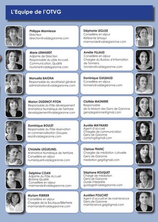 L’Equipe de l’OTVG 
Philippe Marmiesse 
Directeur 
direction@valdegaronne.com 
Marie LENHARDT 
Adjointe de Direction 
Responsable du pôle Accueil, 
Communication, Qualité 
tourisme@valdegaronne.com 
Manuella BAIONA 
Responsable du secrétariat général 
administration@valdegaronne.com 
Marion OUDENOT-PITON 
Responsable du Pôle dévelopement 
Animatrice Numérique de Territoire 
developpement@valdegaronne.com 
Dominique BOULET 
Responsable du Pôle réservation 
et commercialisation Groupes 
resa@valdegaronne.com 
Christelle LEGUELINEL 
Animatrice Numérique de territoire 
Conseillère en séjour 
numerique@valdegaronne.com 
Myriam PERRIER 
Conseillère en séjour 
Chargée de la Boutique/Billetterie 
marmande@valdegaronne.com 
Delphine COAN 
Adjointe du Pôle Accueil 
Binôme Qualité 
Conseillère en séjour 
marmande@valdegaronne.com 
Amélie FILLAUD 
Conseillère en séjour 
Chargée du Bureau d’Information 
de Tonneins 
tonneins@valdegaronne.com 
Dominique GUILBAUD 
Conseillère en séjour 
tonneins@valdegaronne.com 
Clotilde MASNIERE 
Responsable 
de la Maison des Gens de Garonne 
gensdegaronne@gmail.com 
Aurélie MAYNARD 
Agent d’accueil 
Chargée de communication 
Gens de Garonne 
comotvg@gmail.com 
Clarisse FRANC 
Chargée de médiation culturelle 
Gens de Garonne 
mediation.gdg@gmail.com 
Aurélien POUCHET 
Agent d’accueil et de maintenance 
Gens de Garonne 
maintenance.gdg@gmail.com 
Stéphane ROUQUET 
Chargé de médiation 
Gens de Garonne 
Guide interprète 
guidage@valdegaronne.com 
Stéphanie LEGLISE 
Conseillère en séjour 
Référente Sirtaqui 
marmande@valdegaronne.com 
 