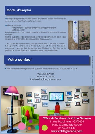 Votre contact 
Mode d’emploi 
► Remplir et signer le formulaire ci-joint en prenant soin de mentionner et 
cocher la formule et/ou les options choisies. 
► Nous le retourner 
- soit par mail à l’adresse tourisme@valdegaronne.com 
- soit par courrier 
Pour le partenariat : Ne pas joindre votre paiement, une facture vous sera 
envoyée. 
Pour la publicité à la carte : Ne pas joindre de paiement, un devis vous 
sera envoyé en fonction des disponibilités des annonces. 
* Nos partenaires représentent toutes les activités liées à l’activité touristique : 
hébergements, restaurants, activités culturelles et de loisirs, transports, 
commerces, services. Les demandes sont étudiées en fonction de la 
pertinence de l’activité. Le partenariat couvre une année civile. 
► Pour toutes vos interrogations, vos questions sur le partenariat ou la publicité à la carte : 
Conception : OTVG - Sept 2014 / Impression : BD Sérigraphie 
Marie LENHARDT 
Tél. 05 53 64 44 44 
tourisme@valdegaronne.com 
Office de Tourisme du Val de Garonne 
11 rue Toupinerie - CS70305 
47213 Marmande cédex 
05 53 64 44 44 
www.valdegaronne.com 
