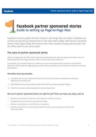Partner sponsored stories: Guide to Page-to-Page likes




                 Facebook partner sponsored stories
                 Guide to setting up Page-to-Page likes

Facebook connects people and their friends to the things they care about. Facebook also
connects businesses by enabling them to like each other’s Pages. With partner sponsored
stories, these Page-to-Page likes become even more valuable, bringing partnerships from
the ofﬂine world to the online world.


The value of partner sponsored stories
When two Pages like each other and run partner sponsored stories, they can target each others’ fans and
show people that their Pages like each other in the social context of the unit.

For example, if your brand endorses a celebrity, you can now represent that connection on Facebook.
When fans of the celebrity’s Page see your partner sponsored story, it will include the celebrity’s name and
proﬁle photo.


This offers three key beneﬁts:

 1. Increased reach for your sponsored stories, which are more relevant to people than ads that
      they have no connection to

 2. Extending the value of your partnerships with other businesses and public ﬁgures

 3. Potential increases in brand association and purchase intent


Not sure if partner sponsored stories are right for you? There are many use cases, such as:

      Brands can use them to reach fans of an athlete or celebrity endorser
      Companies can use them to cross promote brands
      Retailers and brands can use them for co-marketing
      Brands can use them for sponsorships related to events, venues, teams and media, like
      television shows




© 2012 Facebook, Inc. All rights reserved. Product speciﬁcations subject to change without notice.                               1
 