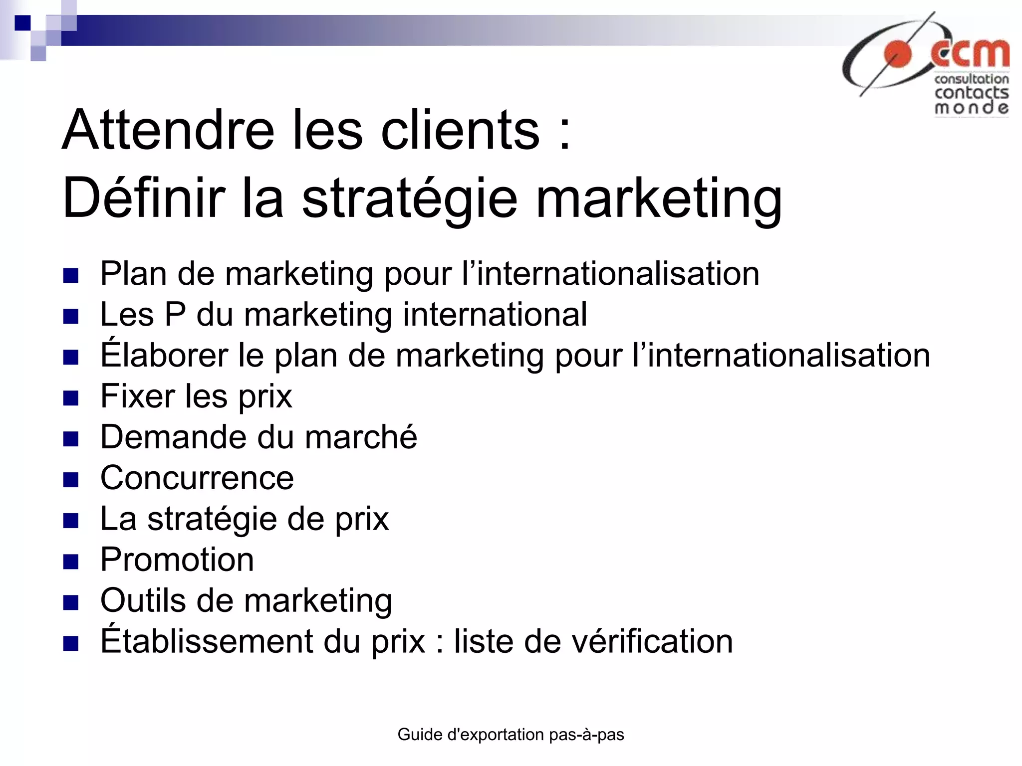 Guide d'exportation pas-à-pas
Attendre les clients :
Définir la stratégie marketing
 Plan de marketing pour l’internationalisation
 Les P du marketing international
 Élaborer le plan de marketing pour l’internationalisation
 Fixer les prix
 Demande du marché
 Concurrence
 La stratégie de prix
 Promotion
 Outils de marketing
 Établissement du prix : liste de vérification
 