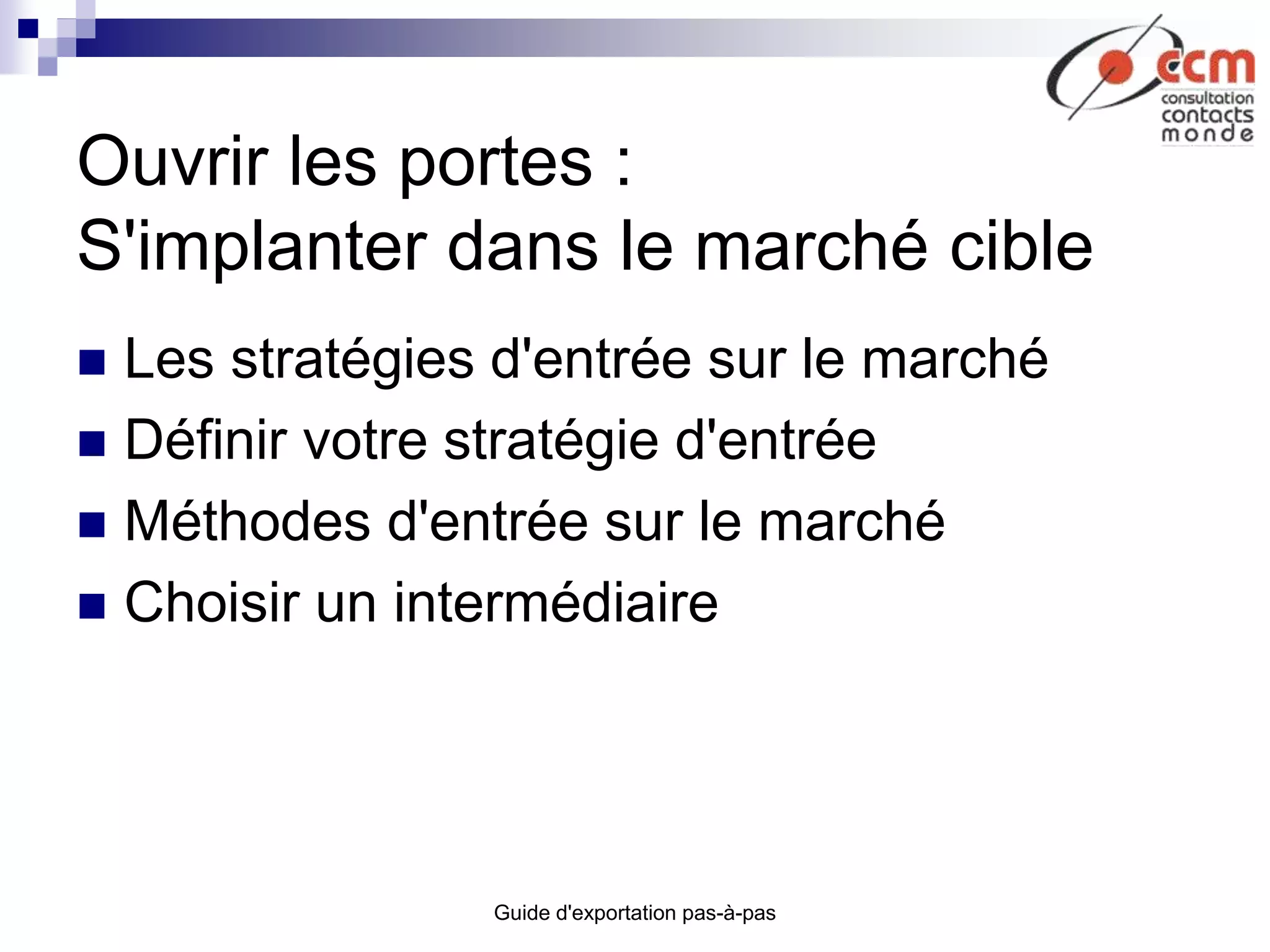 Guide d'exportation pas-à-pas
Ouvrir les portes :
S'implanter dans le marché cible
 Les stratégies d'entrée sur le marché
 Définir votre stratégie d'entrée
 Méthodes d'entrée sur le marché
 Choisir un intermédiaire
 