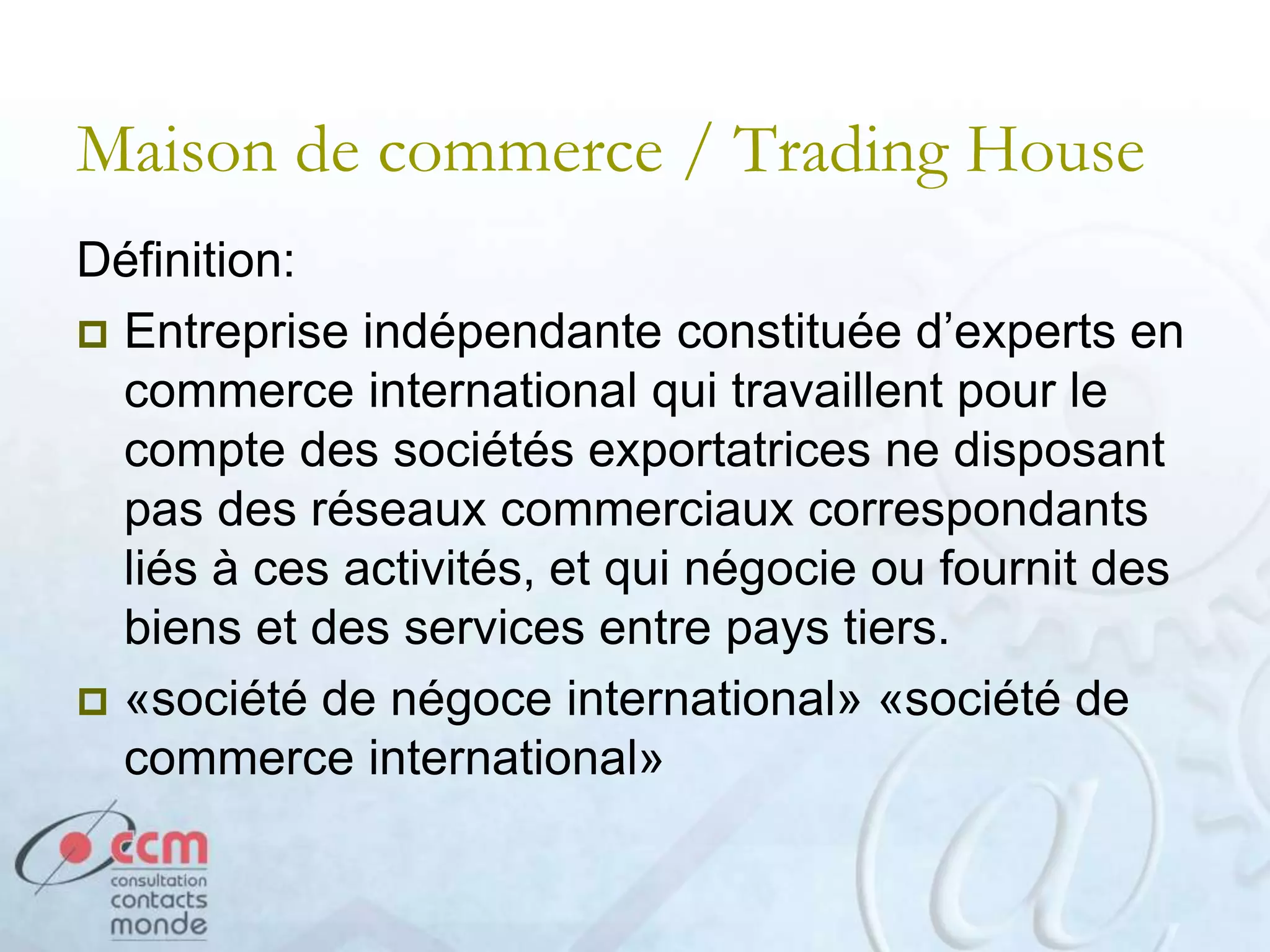 Maison de commerce / Trading House
Définition:
 Entreprise indépendante constituée d’experts en
commerce international qui travaillent pour le
compte des sociétés exportatrices ne disposant
pas des réseaux commerciaux correspondants
liés à ces activités, et qui négocie ou fournit des
biens et des services entre pays tiers.
 «société de négoce international» «société de
commerce international»
 