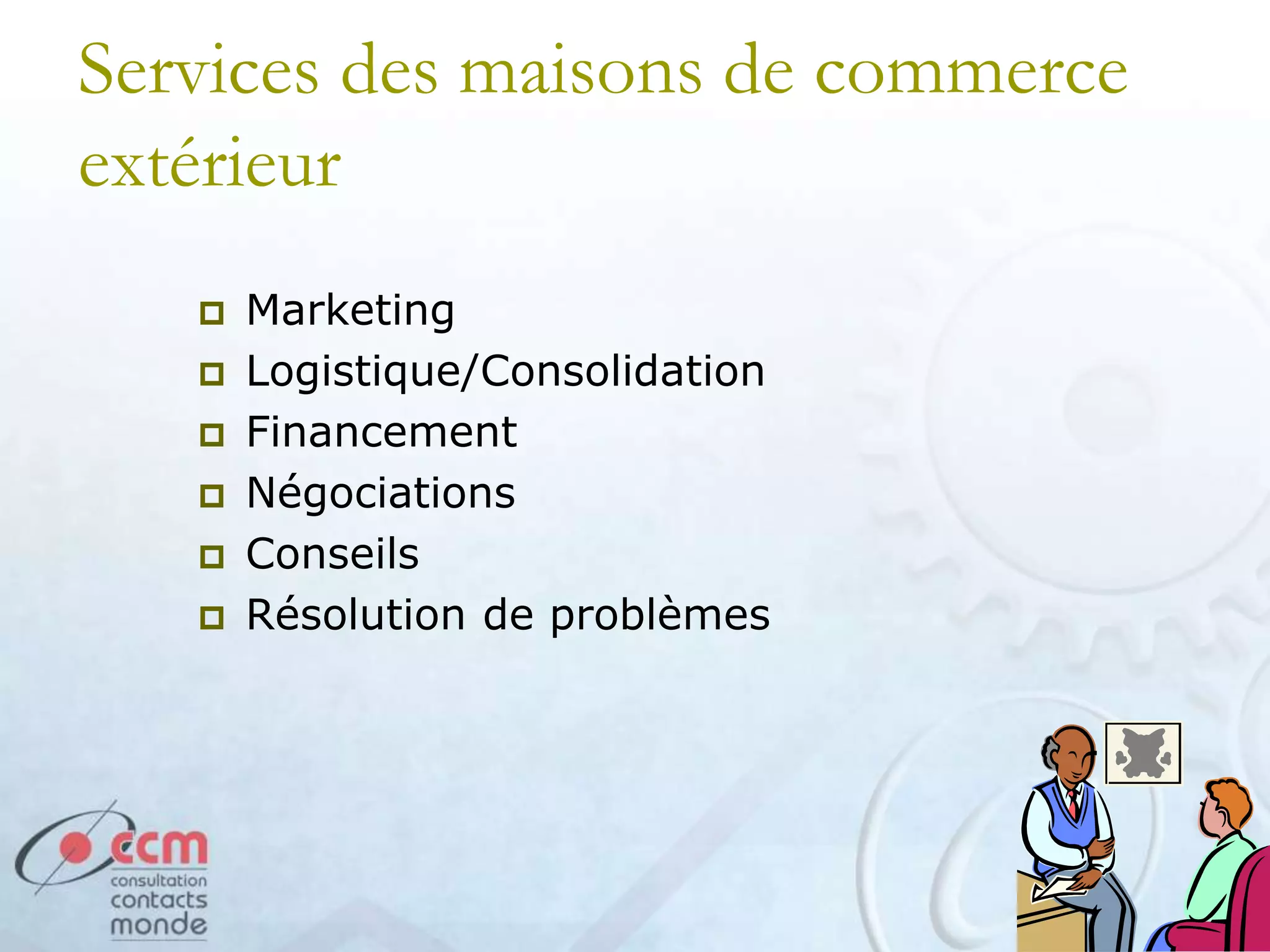 Services des maisons de commerce
extérieur
 Marketing
 Logistique/Consolidation
 Financement
 Négociations
 Conseils
 Résolution de problèmes
 