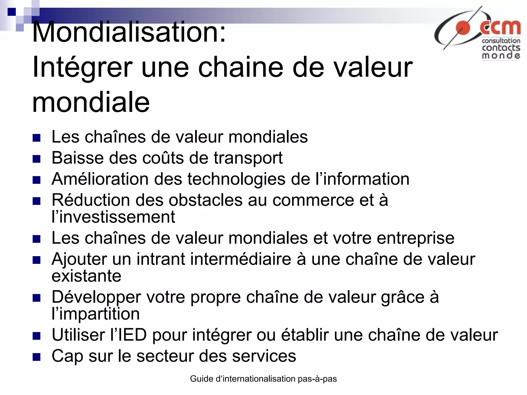 Guide d‘internationalisation pas-à-pas
Mondialisation:
Intégrer une chaine de valeur
mondiale
 Les chaînes de valeur mondiales
 Baisse des coûts de transport
 Amélioration des technologies de l’information
 Réduction des obstacles au commerce et à
l’investissement
 Les chaînes de valeur mondiales et votre entreprise
 Ajouter un intrant intermédiaire à une chaîne de valeur
existante
 Développer votre propre chaîne de valeur grâce à
l’impartition
 Utiliser l’IED pour intégrer ou établir une chaîne de valeur
 Cap sur le secteur des services
 