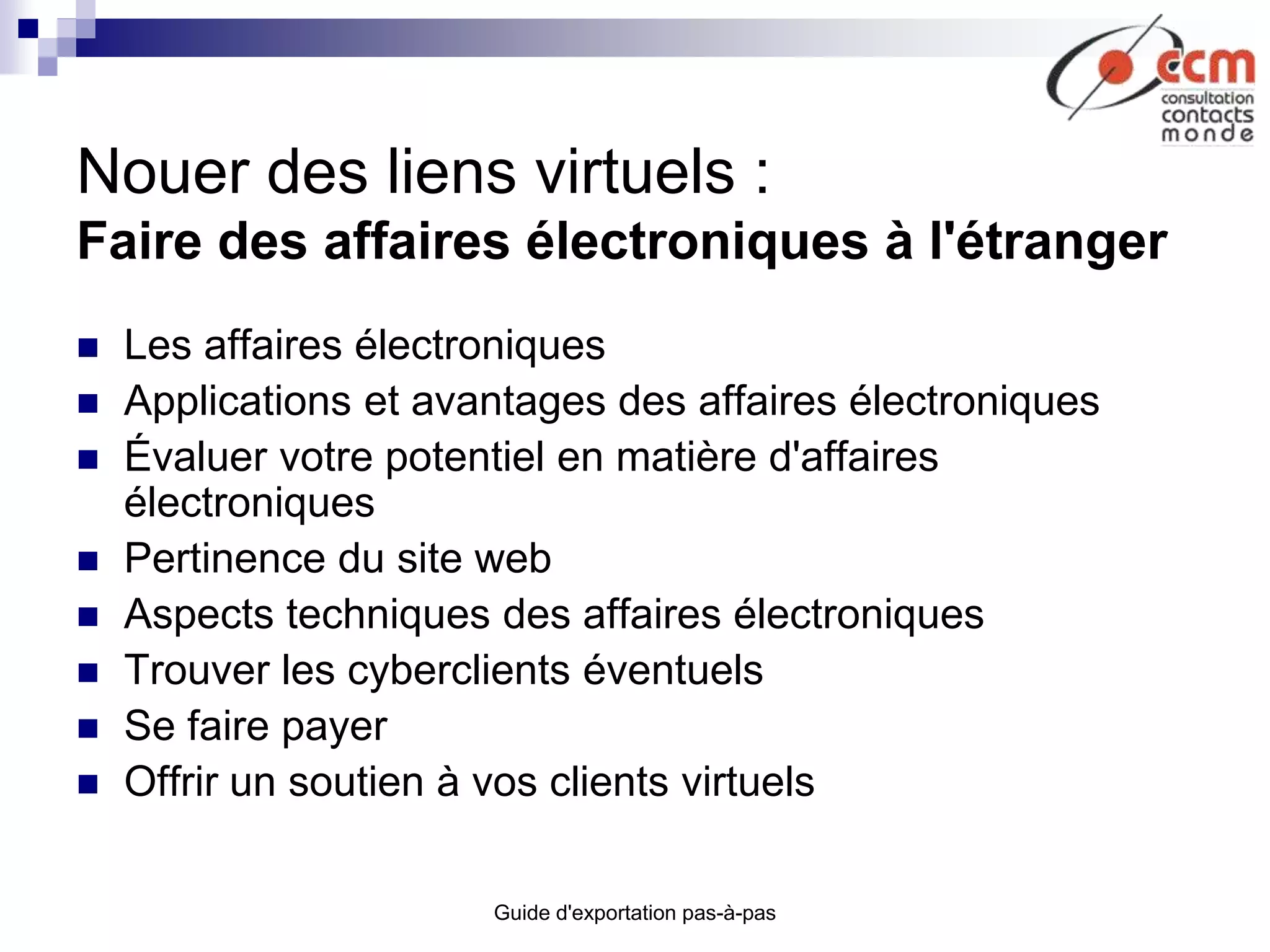 Guide d'exportation pas-à-pas
Nouer des liens virtuels :
Faire des affaires électroniques à l'étranger
 Les affaires électroniques
 Applications et avantages des affaires électroniques
 Évaluer votre potentiel en matière d'affaires
électroniques
 Pertinence du site web
 Aspects techniques des affaires électroniques
 Trouver les cyberclients éventuels
 Se faire payer
 Offrir un soutien à vos clients virtuels
 