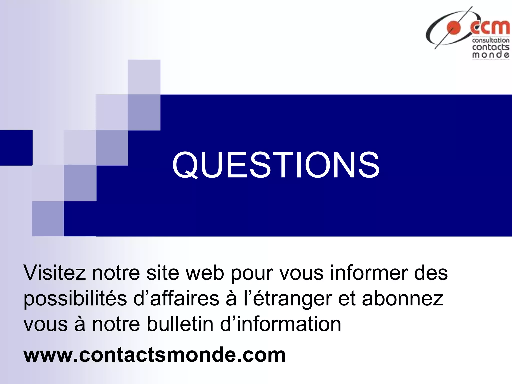 QUESTIONS
Visitez notre site web pour vous informer des
possibilités d’affaires à l’étranger et abonnez
vous à notre bulletin d’information
www.contactsmonde.com
 