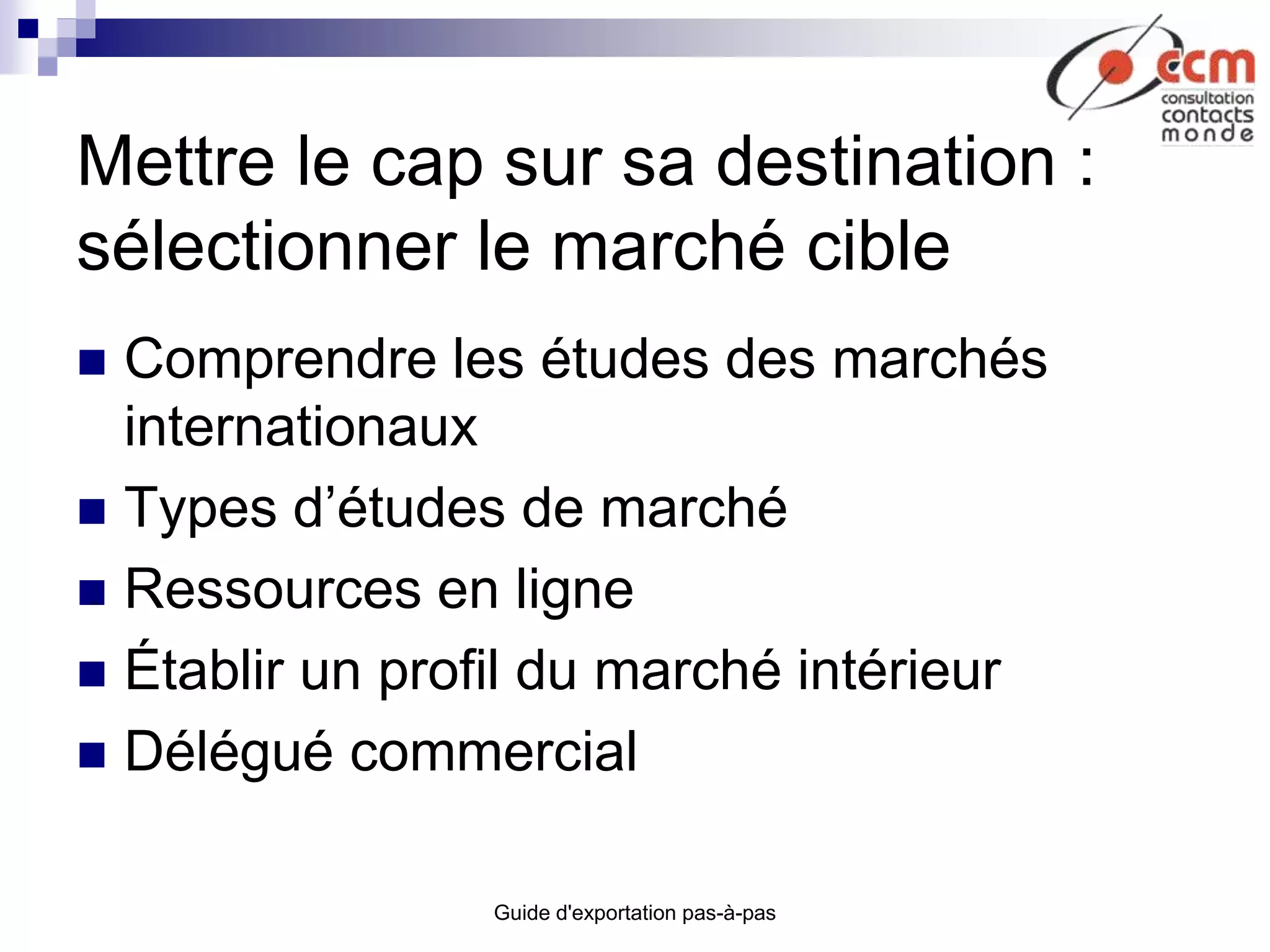 Guide d'exportation pas-à-pas
Mettre le cap sur sa destination :
sélectionner le marché cible
 Comprendre les études des marchés
internationaux
 Types d’études de marché
 Ressources en ligne
 Établir un profil du marché intérieur
 Délégué commercial
 