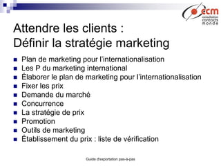 Guide d'exportation pas-à-pas
Attendre les clients :
Définir la stratégie marketing
 Plan de marketing pour l’internationalisation
 Les P du marketing international
 Élaborer le plan de marketing pour l’internationalisation
 Fixer les prix
 Demande du marché
 Concurrence
 La stratégie de prix
 Promotion
 Outils de marketing
 Établissement du prix : liste de vérification
 
