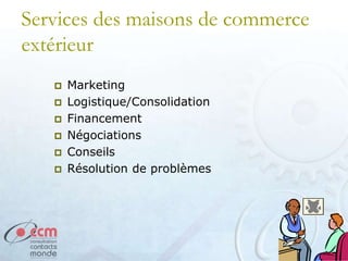 Services des maisons de commerce
extérieur
 Marketing
 Logistique/Consolidation
 Financement
 Négociations
 Conseils
 Résolution de problèmes
 