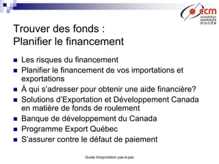 Guide d'exportation pas-à-pas
Trouver des fonds :
Planifier le financement
 Les risques du financement
 Planifier le financement de vos importations et
exportations
 À qui s’adresser pour obtenir une aide financière?
 Solutions d’Exportation et Développement Canada
en matière de fonds de roulement
 Banque de développement du Canada
 Programme Export Québec
 S’assurer contre le défaut de paiement
 