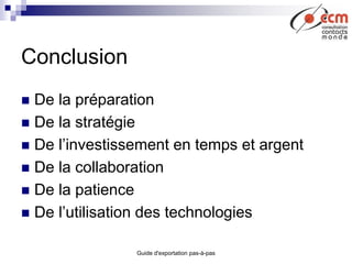 Guide d'exportation pas-à-pas
Conclusion
 De la préparation
 De la stratégie
 De l’investissement en temps et argent
 De la collaboration
 De la patience
 De l’utilisation des technologies
 