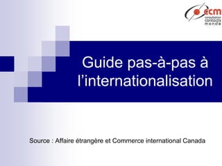 Guide pas-à-pas à
l’internationalisation
Source : Affaire étrangère et Commerce international Canada
 
