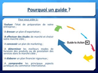 Pourquoi un guide ?
Pour vous aider à :
Evaluer l’état de préparation de votre
entreprise ;
A dresser un plan d’exportation ;
A effectuer des études de marché et choisir
votre marché cible ;
A concevoir un plan de marketing ;
A déterminer les meilleurs modes de
livraison des produits ou de prestation des
services dans le marché cible ;
A élaborer un plan financier rigoureux ;
A comprendre les principaux aspects
juridiques du commerce international.
 