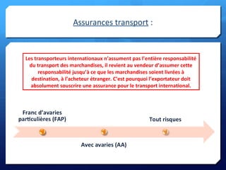 Assurances transport :
Les transporteurs internationaux n’assument pas l’entière responsabilité
du transport des marchandises, il revient au vendeur d’assumer cette
responsabilité jusqu’à ce que les marchandises soient livrées à
destination, à l’acheteur étranger. C’est pourquoi l’exportateur doit
absolument souscrire une assurance pour le transport international.
Les transporteurs internationaux n’assument pas l’entière responsabilité
du transport des marchandises, il revient au vendeur d’assumer cette
responsabilité jusqu’à ce que les marchandises soient livrées à
destination, à l’acheteur étranger. C’est pourquoi l’exportateur doit
absolument souscrire une assurance pour le transport international.
 