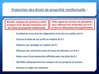 Protection des droits de propriété intellectuelle :
 Familiarisez-vous avec les règlements et les lois en matière de P.I
 Dressez le bilan de vos actifs en matière de P.I
 Elaborez une stratégie en matière de P.I
 Effectuez des recherches dans les bases de données sur la P.I
 Dotez-vous d’une protection officielle pour vos droit de P.I
 Identifiez adéquatement les marques de vos produits et services
 Prévenir et régler les violations
Brevets, marques de commerce, droits
d’auteur et les dessins industriels sont
des droits de propriété intellectuelle.
Faites appel aux services de spécialistes
pour effectuer des recherches sur la P.I
et faire les démarches d’enregistrement.
 