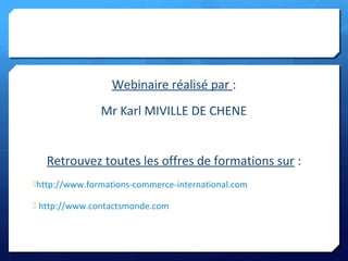 Webinaire réalisé par :
Mr Karl MIVILLE DE CHENE
Retrouvez toutes les offres de formations sur :
http://www.formations-commerce-international.com
 http://www.contactsmonde.com
 