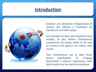 Introduction
Entamer une démarche d’exportation et
réaliser des affaires à l’extérieur du
Canada est une tâche ardue.
Les principes de base sont pourtant assez
simples, et des milliers d’entreprises
canadiennes de toutes tailles et de tous
les secteurs ont appris à les utiliser avec
succès.
Tout entrepreneur qui se dote d’une
bonne planification et s’engage
résolument à devenir exportateur peut
faire sa place sur les marchés mondiaux.
 