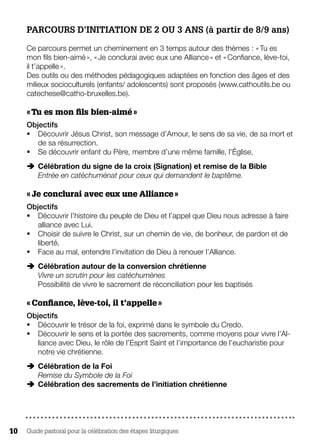 Guide pastoral pour la célébration des étapes liturgiques10
PARCOURS D’INITIATION DE 2 OU 3 ANS (à partir de 8/9 ans)
Ce parcours permet un cheminement en 3 temps autour des thèmes : « Tu es
mon fils bien-aimé », « Je conclurai avec eux une Alliance » et « Confiance, lève-toi,
il t’appelle ».
Des outils ou des méthodes pédagogiques adaptées en fonction des âges et des
milieux socioculturels (enfants/ adolescents) sont proposés (www.cathoutils.be ou
catechese@catho-bruxelles.be).
« Tu es mon fils bien-aimé »
Objectifs
§§ Découvrir Jésus Christ, son message d’Amour, le sens de sa vie, de sa mort et
de sa résurrection.
§§ Se découvrir enfant du Père, membre d’une même famille, l’Église.
ÄÄ Célébration du signe de la croix (Signation) et remise de la BibleÄ
Entrée en catéchuménat pour ceux qui demandent le baptême.
« Je conclurai avec eux une Alliance »
Objectifs
§§ Découvrir l’histoire du peuple de Dieu et l’appel que Dieu nous adresse à faire
alliance avec Lui.
§§ Choisir de suivre le Christ, sur un chemin de vie, de bonheur, de pardon et de
liberté.
§§ Face au mal, entendre l’invitation de Dieu à renouer l’Alliance.
ÄÄ Célébration autour de la conversion chrétienneÄ
Vivre un scrutin pour les catéchumènes
Possibilité de vivre le sacrement de réconciliation pour les baptisés
« Confiance, lève-toi, il t’appelle »
Objectifs
§§ Découvrir le trésor de la foi, exprimé dans le symbole du Credo.
§§ Découvrir le sens et la portée des sacrements, comme moyens pour vivre l’Al-
liance avec Dieu, le rôle de l’Esprit Saint et l’importance de l’eucharistie pour
notre vie chrétienne.
ÄÄ Célébration de la FoiÄ
Remise du Symbole de la Foi
ÄÄ Célébration des sacrements de l’initiation chrétienne
 