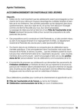 Guide pastoral pour la célébration des étapes liturgiques 11
Après l’initiation,
ACCOMPAGNEMENT EN PASTORALE DES JEUNES
Objectifs
§§ Initiés à la foi, il est important que les adolescents soient accompagnés sur leur
chemin de foi pour découvrir toujours davantage les multiples facettes et bien-
faits de la vie chrétienne. Des activités pastorales qui les rejoignent dans leurs
questionnements, dans leur style de vie, et qui leur font découvrir l’Évangile
comme une Bonne Nouvelle pour eux, leur seront proposées.
Le passage de relais pourrait se faire lors d’une Fête de l’eucharistie et de
l’envoi réunissant les jeunes initiés et leur ouvrant les propositions de cette
pastorale des jeunes.
§§ Ces propositions sont à construire en Unité Pastorale ou, si cela convient mieux,
au sein d’une équipe émanant d’un regroupement d’Unités. Le département
vicarial de la Pastorale des Jeunes peut y aider (jeunescatho-bxl.org).
§§ Ce chemin dans la vie chrétienne ne comporte plus de célébration sacra-
mentelle spécifique. C’est principalement dans l’eucharistie mais aussi dans
l’écoute de la Parole, le service, la prière… que les chrétiens puisent la nourri-
ture pour leur cheminement dans la foi. Cependant, les jeunes - avec d’autres
membres de la communauté - seront encouragés à faire une ou des profes-
sions de foi ‘personnalisées’ lors de célébrations communautaires de la foi.
§§ Il conviendra de proposer aux adolescents qui demandent les sacrements de
l’initiation chrétienne un itinéraire de deux ans qui reprenne la structure du
parcours de l’initiation (décrit précédemment). Ils peuvent cheminer en équipe
avec d’autres jeunes déjà confirmés. Ils pourraient vivre les différentes étapes
liturgiques avec les enfants qui sont en catéchèse d’initiation.
Deux célébrations possibles pour continuer le cheminement et approfondir sa foi :
ÄÄ Fête de l’eucharistie et de l’envoi, au terme de l’initiation.
ÄÄ Célébration communautaire de la foi, en cours d’adolescence.
 
