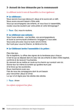 Guide pastoral pour la célébration des étapes liturgiques14
3- Accueil de leur démarche par la communauté
Le célébrant invite le reste de l’assemblée à se lever également.
 Le célébrant :
Nous savons tous que découvrir Jésus et le suivre est un défi.
Nous avons souvent besoin d’être aidé.
Vous qui accompagnez ces enfants, et vous tous ici rassemblés,
voulez-vous les soutenir par votre prière et votre témoignage ?
 Tous : Oui, nous le voulons.
 Le célébrant aux enfants :
Vous l’avez entendu : vos familles, vos accompagnateurs
et toute la communauté chrétienne s’engagent à vous aider.
Vous avez pris avec nous la route vers le Christ.
Qu’il soit pour vous le Chemin, la Vérité et la Vie.
 Le Célébrant invite l’assemblée à la prière :
Père très bon,
Par le baptême, tu offres des signes de ta tendresse pour chacun.
C’est toi qui as déposé dans le cœur de ces enfants le désir d’être baptisé,
confirmé et de recevoir l’eucharistie.
Ils viennent de se mettre en route sur le chemin qui conduit vers toi.
Donne-leur toi-même la lumière qui guidera leurs pas
et la force qui les soutiendra.
Nous marcherons avec eux.
Fais de nous les compagnons dont ils ont besoin
pour rencontrer Jésus le Christ.
Lui qui vit et règne pour les siècles des siècles.
 Tous : Amen
Les enfants rejoignent leur place.
 
