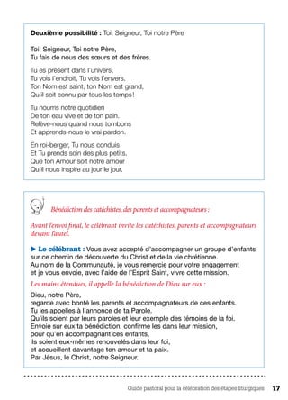 Guide pastoral pour la célébration des étapes liturgiques 17
Deuxième possibilité : Toi, Seigneur, Toi notre Père
Toi, Seigneur, Toi notre Père,
Tu fais de nous des sœurs et des frères.
Tu es présent dans l’univers,
Tu vois l’endroit, Tu vois l’envers.
Ton Nom est saint, ton Nom est grand,
Qu’il soit connu par tous les temps !
Tu nourris notre quotidien
De ton eau vive et de ton pain.
Relève-nous quand nous tombons	
Et apprends-nous le vrai pardon.
En roi-berger, Tu nous conduis
Et Tu prends soin des plus petits.
Que ton Amour soit notre amour
Qu’il nous inspire au jour le jour.
Bénédiction des catéchistes,des parents et accompagnateurs :
Avant l’envoi final, le célébrant invite les catéchistes, parents et accompagnateurs
devant l’autel.
 Le célébrant : Vous avez accepté d’accompagner un groupe d’enfants
sur ce chemin de découverte du Christ et de la vie chrétienne.
Au nom de la Communauté, je vous remercie pour votre engagement
et je vous envoie, avec l’aide de l’Esprit Saint, vivre cette mission.
Les mains étendues, il appelle la bénédiction de Dieu sur eux :
Dieu, notre Père,
regarde avec bonté les parents et accompagnateurs de ces enfants.
Tu les appelles à l’annonce de ta Parole.
Qu’ils soient par leurs paroles et leur exemple des témoins de la foi.
Envoie sur eux ta bénédiction, confirme les dans leur mission,
pour qu’en accompagnant ces enfants,
ils soient eux-mêmes renouvelés dans leur foi,
et accueillent davantage ton amour et ta paix.
Par Jésus, le Christ, notre Seigneur.
 