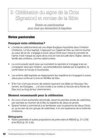 Guide pastoral pour la célébration des étapes liturgiques18
2- Célébration du signe de la Croix
(Signation) et remise de la Bible
Entrée en catéchuménat
pour ceux qui demandent le baptême 
Notes pastorales 
Pourquoi cette célébration ?
•	 L’entrée en catéchuménat est une étape liturgique importante dans l’initiation
chrétienne. Le futur baptisé, s’appuyant sur l’appel de Dieu qui vient le toucher
au cœur de sa vie, s’engage à suivre Jésus Christ pour mieux le connaitre et
l’aimer. Il est marqué du signe de la croix et il est accueilli dans l’Église, dans la
famille des chrétiens, comme catéchumène.
•	 La communauté reçoit ceux qui souhaitent la rejoindre et s’engage à les ac-
compagner dans leur initiation, sacramentellement réalisée par le baptême, la
confirmation et l’accès à l’eucharistie.
•	 Les enfants déjà baptisés se réapproprient leur baptême et s’engagent à suivre
Jésus pour continuer à vivre en fils/filles de Dieu.
•	 S’ils n’en n’ont pas encore, les enfants reçoivent une Bible (un Nouveau Tes-
tament, les Évangiles, …) et sont invités à se mettre à l’écoute de la Parole de
Dieu tout au long de leur cheminement.
Moment recommandé pour la célébration
•	 Au cours d’une eucharistie dominicale, durant la première année de catéchèse,
par exemple au moment de la fête du baptême de Jésus en janvier.
•	 Quand l’enfant a commencé à se familiariser avec la personne de Jésus Christ
et, qu’au sein de son groupe de catéchèse, il vit une expérience de la fraternité
chrétienne.
Bibliographie
•	 Notes pastorales et autres propositions de prière dans le RBEAS (p. 21 à 29)
et le RICA (p. 37 à 55)
 