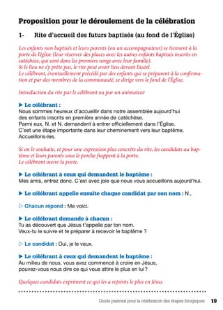 Guide pastoral pour la célébration des étapes liturgiques 19
Proposition pour le déroulement de la célébration
1-	 Rite d’accueil des futurs baptisés (au fond de l’Église)
Les enfants non baptisés et leurs parents (ou un accompagnateur) se tiennent à la
porte de l’église (leur réserver des places avec les autres enfants baptisés inscrits en
catéchèse, qui sont dans les premiers rangs avec leur famille).
Si le lieu ne s’y prête pas, le rite peut avoir lieu devant l’autel.
Le célébrant, éventuellement précédé par des enfants qui se préparent à la confirma-
tion et par des membres de la communauté, se dirige vers le fond de l’Église. 	
Introduction du rite par le célébrant ou par un animateur 
 Le célébrant :
Nous sommes heureux d’accueillir dans notre assemblée aujourd’hui
des enfants inscrits en première année de catéchèse.
Parmi eux, N. et N. demandent à entrer officiellement dans l’Église.
C’est une étape importante dans leur cheminement vers leur baptême.
Accueillons-les.
Si on le souhaite, et pour une expression plus concrète du rite, les candidats au bap-
tême et leurs parents sous le porche frappent à la porte.
Le célébrant ouvre la porte.
 Le célébrant à ceux qui demandent le baptême :
Mes amis, entrez donc. C’est avec joie que nous vous accueillons aujourd’hui.
 Le célébrant appelle ensuite chaque candidat par son nom : N.,
 Chacun répond : Me voici.
 Le célébrant demande à chacun :
Tu as découvert que Jésus t’appelle par ton nom.
Veux-tu le suivre et te préparer à recevoir le baptême ?
 Le candidat : Oui, je le veux.
 Le célébrant à ceux qui demandent le baptême :
Au milieu de nous, vous avez commencé à croire en Jésus,
pouvez-vous nous dire ce qui vous attire le plus en lui ?
Quelques candidats expriment ce qui les a rejoints le plus en Jésus.
 