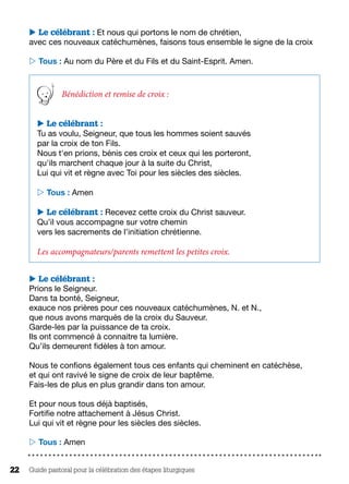 Guide pastoral pour la célébration des étapes liturgiques22
 Le célébrant : Et nous qui portons le nom de chrétien,
avec ces nouveaux catéchumènes, faisons tous ensemble le signe de la croix
 Tous : Au nom du Père et du Fils et du Saint-Esprit. Amen.
Bénédiction et remise de croix :
 Le célébrant :
Tu as voulu, Seigneur, que tous les hommes soient sauvés
par la croix de ton Fils.
Nous t'en prions, bénis ces croix et ceux qui les porteront,
qu'ils marchent chaque jour à la suite du Christ,
Lui qui vit et règne avec Toi pour les siècles des siècles.
 Tous : Amen
 Le célébrant : Recevez cette croix du Christ sauveur.
Qu’il vous accompagne sur votre chemin
vers les sacrements de l’initiation chrétienne.
Les accompagnateurs/parents remettent les petites croix.
 Le célébrant :
Prions le Seigneur.
Dans ta bonté, Seigneur,
exauce nos prières pour ces nouveaux catéchumènes, N. et N.,
que nous avons marqués de la croix du Sauveur.
Garde-les par la puissance de ta croix.
Ils ont commencé à connaitre ta lumière.
Qu’ils demeurent fidèles à ton amour.
Nous te confions également tous ces enfants qui cheminent en catéchèse,
et qui ont ravivé le signe de croix de leur baptême.
Fais-les de plus en plus grandir dans ton amour.
Et pour nous tous déjà baptisés,
Fortifie notre attachement à Jésus Christ.
Lui qui vit et règne pour les siècles des siècles.
 Tous : Amen
 