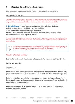 Guide pastoral pour la célébration des étapes liturgiques 23
3- 	 Reprise de la liturgie habituelle
Rite pénitentiel (il peut être omis), Gloire à Dieu, et prière d’ouverture.
Liturgie de la Parole
Avant la proclamation de la Parole ou après l’homélie, le célébrant invite les enfants
en première année de catéchèse à s’avancer pour leur remettre la Bible.
 Le célébrant : Nous écoutons régulièrement la Parole de Dieu,
qui nous nourrit et nous aide à vivre en chrétien.
Vous les enfants qui cheminez en catéchèse,
recevez aujourd’hui le livre des Écritures. Recevez-le comme un trésor.
Qu’il devienne pour vous parole de vie.
Remise de la Bible (ou du Nouveau Testament…) par les parents/accompagnateurs
aux enfants.
Les parents peuvent avoir sélectionné un passage marqué d’un signet que
l’ enfant méditera pendant la communion ou plus tard.
Chacun retourne à sa place.
Eventuellement, chant d’action de grâce pour la Parole reçue de Dieu. Credo.
Prière universelle
Suggestions :
Pour que le Père fasse grandir ces enfants dans la connaissance de son Fils ;
pour qu’ils adhèrent de tout leur cœur à la volonté de Dieu, ensemble prions.
Pour que, sur leur chemin, ils nous trouvent toujours prêts pour les aider et
les soutenir ; pour qu’ils rencontrent dans notre communauté une vraie charité
fraternelle, ensemble prions.
Pour que leur cœur et le nôtre s’ouvrent de plus en plus aux besoins du
monde, ensemble prions.
 
