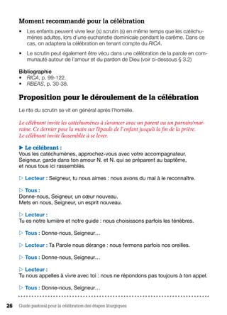 Guide pastoral pour la célébration des étapes liturgiques26
Moment recommandé pour la célébration
•	 Les enfants peuvent vivre leur (s) scrutin (s) en même temps que les catéchu-
mènes adultes, lors d’une eucharistie dominicale pendant le carême. Dans ce
cas, on adaptera la célébration en tenant compte du RICA.
•	 Le scrutin peut également être vécu dans une célébration de la parole en com-
munauté autour de l’amour et du pardon de Dieu (voir ci-dessous § 3.2)
Bibliographie 
•	 RICA, p. 99-122.
•	 RBEAS, p. 30-38.
Proposition pour le déroulement de la célébration
Le rite du scrutin se vit en général après l'homélie.
Le célébrant invite les catéchumènes à s’avancer avec un parent ou un parrain/mar-
raine. Ce dernier pose la main sur l’épaule de l’ enfant jusqu’à la fin de la prière.
Le célébrant invite l’assemblée à se lever.
 Le célébrant :
Vous les catéchumènes, approchez-vous avec votre accompagnateur.
Seigneur, garde dans ton amour N. et N. qui se préparent au baptême,
et nous tous ici rassemblés.
 Lecteur : Seigneur, tu nous aimes : nous avons du mal à le reconnaître.
 Tous :
Donne-nous, Seigneur, un cœur nouveau.
Mets en nous, Seigneur, un esprit nouveau.
 Lecteur :
Tu es notre lumière et notre guide : nous choisissons parfois les ténèbres.
 Tous : Donne-nous, Seigneur…
 Lecteur : Ta Parole nous dérange : nous fermons parfois nos oreilles.
 Tous : Donne-nous, Seigneur…
 Lecteur :
Tu nous appelles à vivre avec toi : nous ne répondons pas toujours à ton appel.
 Tous : Donne-nous, Seigneur…
 