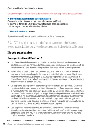 Guide pastoral pour la célébration des étapes liturgiques28
Onction d’huile des catéchumènes 
Le célébrant fait l’onction d’huile des catéchumènes sur les paumes des deux mains
 Le célébrant à chaque catéchumène :
Que cette huile pénètre en toi : par elle, Jésus, le Christ,
te donne la force de lutter pour vivre toujours dans son amour.
Lui qui règne pour les siècles des siècles.
 Le catéchumène : Amen
Poursuivre la célébration par la profession de foi et l’offertoire.
3.2- Célébration autour de la conversion chrétienne,
avec possibilité de vivre le sacrement de réconciliation
Notes pastorales 
Pourquoi cette célébration ?
•	 La célébration de la conversion chrétienne se structure autour d’une double
confession : celle de l’amour du Seigneur, source inépuisable de tendresse et de
miséricorde, et celle de nos manques d’amour envers Dieu et notre prochain.
•	 Faire naître le désir d’être pardonné et de pardonner à son tour. Célébrer le
pardon/ la rémission des péchés pour une vraie libération et pour établir des
relations de confiance. Dieu est la source de ce pardon, il est toujours là, il
nous attend, il nous appelle à vivre avec lui malgré nos erreurs. Expérimenter la
miséricorde et le pardon de Dieu.
•	 Le baptême est le premier sacrement pour le ‘pardon des péchés’. Marqués
du signe de la croix, devenus enfants bien-aimés du Père, nous appartenons
à l’Église, la famille des pécheurs pardonnés qui vivent en alliance avec le Dieu
de Jésus Christ. Mais le baptême ne gomme pas l’épreuve du mal et de la ten-
tation. Nous ne répondons pas toujours parfaitement à l’amour inconditionnel
du Père. D’où le sacrement de la réconciliation, qui renouvelle les grâces du
baptême tout au long de notre existence, encore marquée par des ruptures ou
des replis sur soi, mais appelée à de nouveaux départs.
•	 Les baptisés, reconnaissant leurs faiblesses, se tournent vers Dieu qui les
attend avec tendresse et compassion, qui les aide à repérer et formuler ce qui
est péché dans leur vie, et à prendre la résolution de mener une vie nouvelle
conforme à leur baptême.
 