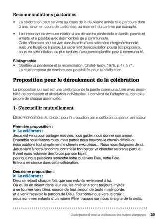 Guide pastoral pour la célébration des étapes liturgiques 29
Recommandations pastorales 
•	 La célébration peut se vivre au cours de la deuxième année si le parcours dure
3 ans, sinon en cours de catéchèse, au moment du carême par exemple.
•	 Il est important de vivre une initiation à une démarche pénitentielle en famille, parents et
enfants, et si possible avec des membres de la communauté.
Cette célébration peut se vivre dans le cadre d’une catéchèse intergénérationnelle,
avec une liturgie de la parole. Le sacrement de réconciliation pourra être proposé au
cours de cette initiation, ou plus tard lors d’une journée planifiée pour la communauté.
Bibliographie
•	 Célébrer la pénitence et la réconciliation, Chalet-Tardy, 1978, p.47 à 71.
Le rituel propose de nombreuses possibilités pour la célébration.
Proposition pour le déroulement de la célébration 
La proposition qui suit est une célébration de la parole communautaire avec possi-
bilité de confession et absolution individuelles. Il convient de l’adapter au contexte
propre de chaque assemblée.
1- S’accueillir mutuellement
Deux propositions au choix : pour l'introduction par le célébrant ou par un animateur
Première proposition :
 Le célébrant :
Jésus est venu pour partager nos vies, nous guider, nous donner son amour.
Ensemble nous faisons route, mais parfois nous trouvons le chemin difficile ou
nous oublions tout simplement le chemin avec Jésus… Nous nous éloignons de lui.
Jésus vient à notre rencontre, comme le bon berger va chercher sa brebis perdue.
Il vient nous redonner des forces par son Esprit
pour que nous puissions reprendre notre route vers Dieu, notre Père.
Entrons en silence dans cette célébration.
Deuxième proposition :
 Le célébrant :
Dieu se réjouit chaque fois que ses enfants reviennent à lui.
Où qu’ils en soient dans leur vie, les chrétiens sont toujours invités
à se tourner vers Dieu, source de tout amour, de toute miséricorde,
et à venir recevoir le pardon de Dieu. Tournons-nous vers la croix :
nous sommes enfants d’un même Père, traçons sur nous le signe de la croix.
 