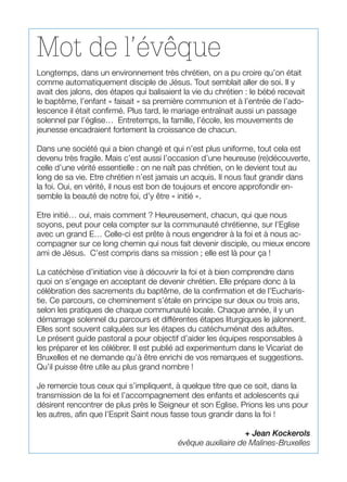 Mot de l’évêque
Longtemps, dans un environnement très chrétien, on a pu croire qu’on était
comme automatiquement disciple de Jésus. Tout semblait aller de soi. Il y
avait des jalons, des étapes qui balisaient la vie du chrétien : le bébé recevait
le baptême, l’enfant « faisait » sa première communion et à l’entrée de l’ado-
lescence il était confirmé. Plus tard, le mariage entraînait aussi un passage
solennel par l’église… Entretemps, la famille, l’école, les mouvements de
jeunesse encadraient fortement la croissance de chacun.
Dans une société qui a bien changé et qui n’est plus uniforme, tout cela est
devenu très fragile. Mais c’est aussi l’occasion d’une heureuse (re)découverte,
celle d’une vérité essentielle : on ne naît pas chrétien, on le devient tout au
long de sa vie. Etre chrétien n’est jamais un acquis. Il nous faut grandir dans
la foi. Oui, en vérité, il nous est bon de toujours et encore approfondir en-
semble la beauté de notre foi, d’y être « initié ».
Etre initié… oui, mais comment ? Heureusement, chacun, qui que nous
soyons, peut pour cela compter sur la communauté chrétienne, sur l’Eglise
avec un grand E… Celle-ci est prête à nous engendrer à la foi et à nous ac-
compagner sur ce long chemin qui nous fait devenir disciple, ou mieux encore
ami de Jésus. C’est compris dans sa mission ; elle est là pour ça !
La catéchèse d’initiation vise à découvrir la foi et à bien comprendre dans
quoi on s’engage en acceptant de devenir chrétien. Elle prépare donc à la
célébration des sacrements du baptême, de la confirmation et de l’Eucharis-
tie. Ce parcours, ce cheminement s’étale en principe sur deux ou trois ans,
selon les pratiques de chaque communauté locale. Chaque année, il y un
démarrage solennel du parcours et différentes étapes liturgiques le jalonnent.
Elles sont souvent calquées sur les étapes du catéchuménat des adultes.
Le présent guide pastoral a pour objectif d’aider les équipes responsables à
les préparer et les célébrer. Il est publié ad experimentum dans le Vicariat de
Bruxelles et ne demande qu’à être enrichi de vos remarques et suggestions.
Qu’il puisse être utile au plus grand nombre !
Je remercie tous ceux qui s’impliquent, à quelque titre que ce soit, dans la
transmission de la foi et l’accompagnement des enfants et adolescents qui
désirent rencontrer de plus près le Seigneur et son Eglise. Prions les uns pour
les autres, afin que l’Esprit Saint nous fasse tous grandir dans la foi !
+ Jean Kockerols
évêque auxiliaire de Malines-Bruxelles
 