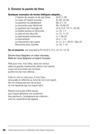 Guide pastoral pour la célébration des étapes liturgiques30
2- Écouter la parole de Dieu
Quelques exemples de textes bibliques adaptés…
L’histoire de Joseph et de ses frères 	 Gn37,1-26
Le cœur et l’esprit nouveau			 Ez 36, 24-28
La guérison du paralytique			 Mc 2,1-12
La rencontre avec Bartimée 		 Mc 10,46-52
La guérison de l’aveugle-né			 Jn 9, 6-9. 13-17. 34-39
La brebis perdue et retrouvée		 Lc 15, 1-7
Le père et ses deux fils			 Lc 15, 11-31
La pécheresse pardonnée			 Lc 7,36-50
La Samaritaine				 Jn 4, 1-14
La résurrection de Lazare			 Jn 11, 3-7. 20-27. 33b-45
Rencontre avec Zachée			 Lc 19, 1-10
Ou un psaume, par exemple le Ps 50 [51], 3-4. 12-13. 14-15
Donne-nous Seigneur un cœur nouveau,
Mets en nous Seigneur un esprit nouveau
Pitié pour moi, mon Dieu, dans ton amour,
selon ta grande miséricorde, efface mon péché.
Lave-moi tout entier de ma faute,
purifie-moi de mon offense.
Crée en moi un cœur pur, ô mon Dieu,
renouvelle et raffermis au fond de moi mon esprit.
Ne me chasse pas loin de ta face,
ne me reprends pas ton esprit saint.
Rends-moi la joie d’être sauvé ;
que l’esprit généreux me soutienne.
Aux pécheurs, j’enseignerai tes chemins :
vers toi, reviendront les égarés.
 