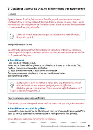 Guide pastoral pour la célébration des étapes liturgiques 31
3- Confesser l’amour de Dieu en même temps que notre péché
Homélie 
Après la lecture, le prêtre fait une brève homélie pour demander à tous ceux qui
sont présents de se mettre en face de l’amour de Dieu, dévoilé en Jésus Christ : qu’ils
reconnaissent leur aveuglement ou leur refus quand il leur est arrivé de méconnaître
cet amour ou de ne pas y répondre.
Le rite du scrutin peut être vécu par les catéchumènes après l’homélie.
Se reporter au § 3.1.
Temps d’intériorisation 
Le célébrant ou un membre de l’assemblée peut introduire ce temps de silence au
cours duquel chacun pourra relire sa manière de vivre, reconnaître ses fautes et dési-
rer le pardon du Seigneur :
 Le célébrant :
Père très bon, regarde-nous.
Nous avons écouté l’Évangile et nous cherchons à vivre en enfants de Dieu.
Parfois, nous rencontrons des obstacles.
Tu nous aimes infiniment, il nous arrive de l'oublier.
Prenons un moment de silence pour reconnaître nos fautes
et désirer ton pardon.
Il est possible d'aider les enfants à entrer dans une démarche de conver-
sion chrétienne en leur donnant quelques pistes de réflexion.
(Qu’est-ce qui me rend heureux ? Qu’est-ce qui est difficile dans ma vie ?
À quoi le Seigneur m’appelle ? ...)
Prière communautaire de confession
L’assemblée exprime son repentir et son désir de conversion par une prière commune.
 Le célébrant introduit la prière :
Demandons avec confiance au Christ notre Sauveur d’intercéder auprès du Père 	
pour qu’il nous donne le souffle de l’Esprit et nous pardonne nos péchés.
Un ou plusieurs lecteurs se partagent les invocations.
 